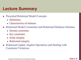 Copyright © 2016 Ramez Elmasri and Shamkant B. Navathe Slide 2- 37
Lecture Summary
 Presented Relational Model Concepts
 Definitions
 Characteristics of relations
 Relational Model Constraints and Relational Database Schemas
 Domain constraints
 Key constraints
 Entity integrity
 Referential integrity
 Relational Update Algebra Operations and Dealing with
Constraint Violations
 