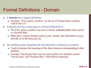 Copyright © 2016 Ramez Elmasri and Shamkant B. Navathe Slide 2- 8
Formal Definitions - Domain
 A domain has a logical definition:
 Example: “USA_phone_numbers” are the set of 10 digit phone numbers
valid in the U.S.
 A domain also has a data-type or a format defined for it.
 The USA_phone_numbers may have a format: (ddd)ddd-dddd where each d
is a decimal digit.
 Dates have various formats such as year, month, date formatted as yyyy-
mm-dd, or as dd mm,yyyy etc.
 The attribute name designates the role played by a domain in a relation:
 Used to interpret the meaning of the data elements corresponding to that
attribute
 Example: The domain Date may be used to define two attributes named
“Invoice-date” and “Payment-date” with different meanings
 