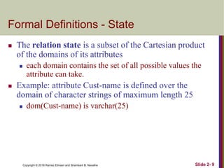 Copyright © 2016 Ramez Elmasri and Shamkant B. Navathe Slide 2- 9
Formal Definitions - State
 The relation state is a subset of the Cartesian product
of the domains of its attributes
 each domain contains the set of all possible values the
attribute can take.
 Example: attribute Cust-name is defined over the
domain of character strings of maximum length 25
 dom(Cust-name) is varchar(25)
 