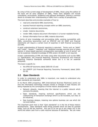 FINANCIAL REPORTING USING XBRL – IFRS AND US GAAP EDITION (2006-03-01)



By virtue of the current stage of development of XBRL, those using this edition of
the book will be early adopters of XBRL. These early adopters will include
consultants, accountants, academics and software developers, sharing a common
desire to increase their understanding of XBRL from a variety of perspectives.
This book describes and provides examples of how to:
    •   read and understand XBRL taxonomies,
    •   express financial reporting concepts within an XBRL taxonomy,
    •   construct extension taxonomies,
    •   create instance documents,
    •   render XBRL instance document information in a human readable format,
    •   Extract information from an XBRL instance document.
In terms of prior knowledge and pre-existing skills, working successfully with
XBRL, accounting taxonomies such as IFRS-GP and US GAAP and financial
statements will require a certain level of expertise in both financial accounting
and XML.
A good understanding of financial reporting is assumed. Terms such as "debit"
and "credit", "Assets", "Liabilities" and "Weighted average exercise price of share
options in share-based payment arrangements exercisable at end of period" will
not be explained. Detailed knowledge of IFRS and/or US GAAP is not required.
A basic understanding of XML will make using other documents such as the XBRL
2.1 Specification, the Financial Reporting Taxonomy Architecture and Financial
Reporting Instance Standards somewhat easier but it is not an essential
perquisite.
This book is specific to:
    •   the IFRS-GP taxonomy dated 2005-05-15 and
    •   the USFRTF (US Financial Reporting Taxonomy Framework) dated 2005-
        02-28.

2.2. Open Standards
In order to understand why XBRL is important, one needs to understand why
open standards are important.
In its March 2005 prospectus, IBM (International Business Machines) points out
how the information technology industry trends or changes in that industry are
being impacted by the convergence of three historic developments1:
    •   Network ubiquity, meaning that the internet is a public network which
        connects the planet,
    •   Open standards, meaning technical specifications which are the
        underpinning of transaction exchange which is a bit mundane, but vital, to
        all industries,
    •   New business designs, meaning new options business can use which did
        not exist before.
The important point here is that "open standards" is in the list of these historic
developments. Open standards make things possible which we take for granted
today, such as the fax machine. Any one of us can go to any major city in the
world and obtain cash from a cash machine because of standards. We can make




© 2006 UBmatrix, Inc                        17
 