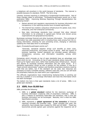 FINANCIAL REPORTING USING XBRL – IFRS AND US GAAP EDITION (2006-03-01)



a telephone call anywhere in the world because of standards.           The internet is
possible because of a standard, TCP/IP. The list is long.
Likewise, business reporting is undergoing a fundamental transformation. Part of
these changes relate to technology. PricewaterhouseCoopers points out in their
publication XBRL: Improving Business Reporting Through Standardization the
following trends2:
    •   Market demand and regulatory requirements for business information and
        transparency in the reporting process have increased significantly.
    •   The Internet has created a ubiquitous infrastructure for global, local, intra-
        enterprise, and inter-enterprise connectivity.
    •   New data interchange standards have emerged that allow relevant
        information to be produced in agreed-upon format and shared across
        organizational and geographical boundaries.
Businesses exchange financial and other business information. This exchange of
information has costs associated with it including those costs arising from the re-
keying information, checking for and correcting errors, changing or otherwise
updating the meta-data which is exchanged.
Again, PricewaterhouseCoopers points out3:
        "Generally, standards adoption brings such benefits as lower costs,
        improved productivity, and greater access to goods. With the context of
        business reporting, market standards can provided greater efficiency,
        transparency, accuracy, and information reusability, among other
        benefits."
Companies which innovate on top of open standards have an advantage over
those which do not. Innovating on top of open standards allows resources to be
freed up for higher-value work, rather than building basic infrastructure. Anyone
who desires to exchange business information has the same issues.              If a
standards organization comes up with a solution for this problem, it may be a
"least common denominator" solution and therefore proprietary solutions could be
build that are better, but if the standard can be used, less resources are
necessary to build a complete solution, software costs less, and you can still build
the proprietary features you need within your organization.
The difficulty organizations have implementing Sarbanes-Oxley is pointing out
how big a problem it is to exchange information and track the information which
has been exchanged.
The bottom line here is that open standards make a lot of sense.           XBRL is an
global open standard.

2.3. XBRL from 50,000 feet
XBRL provides the following:
    1. XBRL is a global standard method for the electronic exchange of
       business information (replacing 100s of proprietary methods). XBRL is
       also a method of expressing meta-data and semantics, that is how the
       business information can be exchanged. Basically, this is what the XBRL
       Specification provides.
    2. XBRL represents a global agreement of the semantics of financial
       reporting concepts and business rules. These concepts and rules, the
       semantics, have already been created for IFRS and US GAAP. These two
       taxonomies provide agreed upon semantics against the respective set of




© 2006 UBmatrix, Inc                        18
 