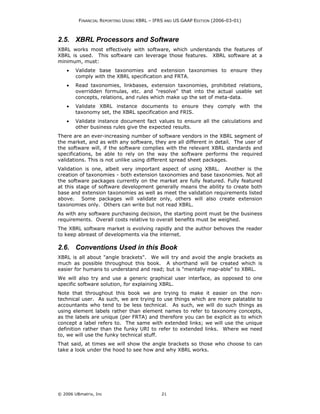 FINANCIAL REPORTING USING XBRL – IFRS AND US GAAP EDITION (2006-03-01)



2.5. XBRL Processors and Software
XBRL works most effectively with software, which understands the features of
XBRL is used. This software can leverage those features. XBRL software at a
minimum, must:
    •   Validate base taxonomies and extension taxonomies to ensure they
        comply with the XBRL specification and FRTA.
    •   Read taxonomies, linkbases, extension taxonomies, prohibited relations,
        overridden formulas, etc. and "resolve" that into the actual usable set
        concepts, relations, and rules which make up the set of meta-data.
    •   Validate XBRL instance documents to ensure they comply with the
        taxonomy set, the XBRL specification and FRIS.
    •   Validate instance document fact values to ensure all the calculations and
        other business rules give the expected results.
There are an ever-increasing number of software vendors in the XBRL segment of
the market, and as with any software, they are all different in detail. The user of
the software will, if the software complies with the relevant XBRL standards and
specifications, be able to rely on the way the software performs the required
validations. This is not unlike using different spread sheet packages.
Validation is one, albeit very important aspect of using XBRL. Another is the
creation of taxonomies - both extension taxonomies and base taxonomies. Not all
the software packages currently on the market are fully featured. Fully featured
at this stage of software development generally means the ability to create both
base and extension taxonomies as well as meet the validation requirements listed
above. Some packages will validate only, others will also create extension
taxonomies only. Others can write but not read XBRL.
As with any software purchasing decision, the starting point must be the business
requirements. Overall costs relative to overall benefits must be weighed.
The XBRL software market is evolving rapidly and the author behoves the reader
to keep abreast of developments via the internet.

2.6. Conventions Used in this Book
XBRL is all about "angle brackets". We will try and avoid the angle brackets as
much as possible throughout this book. A shorthand will be created which is
easier for humans to understand and read; but is "mentally map-able" to XBRL.
We will also try and use a generic graphical user interface, as opposed to one
specific software solution, for explaining XBRL.
Note that throughout this book we are trying to make it easier on the non-
technical user. As such, we are trying to use things which are more palatable to
accountants who tend to be less technical. As such, we will do such things as
using element labels rather than element names to refer to taxonomy concepts,
as the labels are unique (per FRTA) and therefore you can be explicit as to which
concept a label refers to. The same with extended links; we will use the unique
definition rather than the funky URI to refer to extended links. Where we need
to, we will use the funky technical stuff.
That said, at times we will show the angle brackets so those who choose to can
take a look under the hood to see how and why XBRL works.




© 2006 UBmatrix, Inc                        21
 