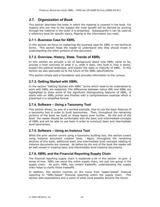 FINANCIAL REPORTING USING XBRL – IFRS AND US GAAP EDITION (2006-03-01)



2.7. Organization of Book
This section describes the order in which the material is covered in the book. For
readers who are new to the subject the most benefit will be derived by working
through the material in the order it is presented. Subsequently it can be used as
a reference book for specific topics, flipping to the information you need.

2.7.1. Business Case for XBRL
In this section we focus on explaining the business case for XBRL in non-technical
terms. This section helps the reader to understand why they should invest in
understanding the other portions of this document.

2.7.2. Overview, History, State, Trends of XBRL
In this section we provide a bit of background about how XBRL came to be,
provide a brief overview of what it is, what it does, who built it, how it works,
explain the political landscape, and explain the state or maturity of XBRL. In this
section we also speculate as to the future of the XBRL specifications.
This section simply sets a foundation and provides information to the curious.

2.7.3. Getting Started with XBRL
In the section "Getting Started with XBRL" terms which need to be understood to
work with XBRL are explained. The differences between native XML and XBRL are
highlighted to show some of the significant distinguishing features of XBRL. It
starts with an XBRL primer and finishes with a comprehensive example which is
presented in a simplified format.

2.7.4. Software – Using a Taxonomy Tool
This section shows, by way of a worked example, how to use the basic features of
a taxonomy tool in order to build taxonomies. Then, throughout the remaining
portions of the book we build on these basics even further. By the end of the
book the reader should be comfortable with the basic and intermediate concepts
of XBRL and will be able to use tools in order to construct basic and intermediate
level taxonomies.

2.7.5. Software – Using an Instance Tool
While the prior section covers using a taxonomy building tool, this section covers
using instance document creation tools.         Again, throughout the remaining
sections of this book, additional basic and intermediate level concepts relating to
instance documents are covered. As before by the end of the book the reader will
be well versed in creating basic and intermediate level instance documents.

2.7.6. XBRL and the Financial Reporting Supply Chain
The financial reporting supply chain is explained a bit in this section to give a
sense of how XBRL can serve the entire supply chain, not just one group in the
supply chain. As such, XBRL has certain tradeoffs; understanding the supply
chain helps to clarify those tradeoffs.
In addition, this section touches on the move from "paper-based" financial
reporting to "XBRL-based" financial reporting within the supply chain. This
section sets expectations and a vision of what could possibly become the future.




© 2006 UBmatrix, Inc                        22
 