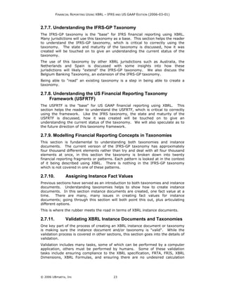 FINANCIAL REPORTING USING XBRL – IFRS AND US GAAP EDITION (2006-03-01)



2.7.7. Understanding the IFRS-GP Taxonomy
The IFRS-GP taxonomy is the "base" for IFRS financial reporting using XBRL.
Many jurisdictions will use this taxonomy as a base. This section helps the reader
to understand the IFRS-GP taxonomy, which is critical to correctly using the
taxonomy. The state and maturity of the taxonomy is discussed, how it was
created will be touched on to give an understanding the current status of the
taxonomy.
The use of this taxonomy by other XBRL jurisdictions such as Australia, the
Netherlands and Spain is discussed with some insights into how these
jurisdictions will likely "extend" the IFRS-GP taxonomy. We also discuss the
Belgium Banking Taxonomy, an extension of the IFRS-GP taxonomy.
Being able to "read" an existing taxonomy is a step in being able to create a
taxonomy.

2.7.8. Understanding the US Financial Reporting Taxonomy
    Framework (USFRTF)
The USFRTF is the "base" for US GAAP financial reporting using XBRL. This
section helps the reader to understand the USFRTF, which is critical to correctly
using the framework. Like the IFRS taxonomy, the state and maturity of the
USFRTF is discussed, how it was created will be touched on to give an
understanding the current status of the taxonomy. We will also speculate as to
the future direction of this taxonomy framework.

2.7.9. Modelling Financial Reporting Concepts in Taxonomies
This section is fundamental to understanding both taxonomies and instance
documents. The current version of the IFRS-GP taxonomy has approximately
four thousand different elements rather than try and deal with all four thousand
elements at once, in this section the taxonomy is broken down into twenty
financial reporting fragments or patterns. Each pattern is looked at in the context
of it being described using XBRL. There is nothing in the IFRS-GP taxonomy
which is not covered in one of these patterns.

2.7.10.         Assigning Instance Fact Values
Previous sections have served as an introduction to both taxonomies and instance
documents. Understanding taxonomies helps to show how to create instance
documents. In this section instance documents are created, one fact value at a
time.    There are many, many issues in creating fact values for instance
documents; going through this section will both point this out, plus articulating
different options.
This is where the rubber meets the road in terms of XBRL instance documents.

2.7.11.         Validating XBRL Instance Documents and Taxonomies
One key part of the process of creating an XBRL instance document or taxonomy
is making sure the instance document and/or taxonomy is "valid". While the
validation process is covered in other sections, this section goes into the details of
validation.
Validation includes many tasks, some of which can be performed by a computer
application, others must be performed by humans. Some of these validation
tasks include ensuring compliance to the XBRL specification, FRTA, FRIS, XBRL
Dimensions, XBRL Formulas, and ensuring there are no undesired calculation




© 2006 UBmatrix, Inc                         23
 