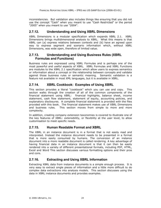 FINANCIAL REPORTING USING XBRL – IFRS AND US GAAP EDITION (2006-03-01)



inconsistencies. But validation also includes things like ensuring that you did not
use the concept "Cash" when you meant to use "Cash Restricted" or the period
"2005" when you meant to use "2004".

2.7.12.         Understanding and Using XBRL Dimensions
XBRL Dimensions is a modular specification which expands XBRL 2.1. XBRL
Dimensions brings multidimensional analysis to XBRL. What this means is that
XBRL can (a) express relations between contexts and (b) have an agreed upon
way to express segment and scenario information which, without XBRL
Dimensions, was wide open, therefore of limited value.

2.7.13.   Understanding and Using Business Rules (XBRL
    Formulas and Functions)
Business rules are expressed using XBRL Formulas and is perhaps one of the
most powerful and useful aspects of XBRL. XBRL Formulas and XBRL Functions
are modules to the XBRL 2.1 specification which allow users to express semantics
or information about a concept or the relationship between concepts and validate
against those business rules or semantic meaning. Semantic validation is a
feature not available in most XML languages, but it is available in XBRL.

2.7.14.         XBRL Cookbook: Examples of Using XBRL
This section provides a literal "cookbook" which you can use and copy. This
section walks through the creation of all of the common components of the
financial statement using XBRL: financial highlights, balance sheet, income
statement, cash flow statement, statement of equity, accounting policies, and
explanatory disclosures. A complete financial statement is provided with the files
provided with this book. The financial statement makes use of XBRL Dimensions
and business rules.     This section moves from simple to more and more
complexity.
In addition, creating company extension taxonomies is covered to illustrate one of
the key features of XBRL: extensibility, or flexibility at the user level, to allow
customisation to meet specific needs.

2.7.15.         Human Readable Format and XBRL
The XBRL in an instance document is in a format that is not easily read and
interpreted. Instead the instance document needs to be presented in a format
that is more easily consumed by humans. The conversion of an instance
document into a more readable document is called rendering. A key advantage of
having financial data in an instance document is that it can then be easily
rendered into a variety of different presentational formats, including PDF, HTML,
Excel and Word This section discusses various formatting options and their pros
and cons.

2.7.16.         Extracting and Using XBRL Information
Extracting XBRL data from instance documents is a simple enough process. It is
very easy to extract single pieces of information and a little more difficult to do
complex data extractions into analysis models. This section discusses using the
data in XBRL instance documents and provides examples.




© 2006 UBmatrix, Inc                         24
 