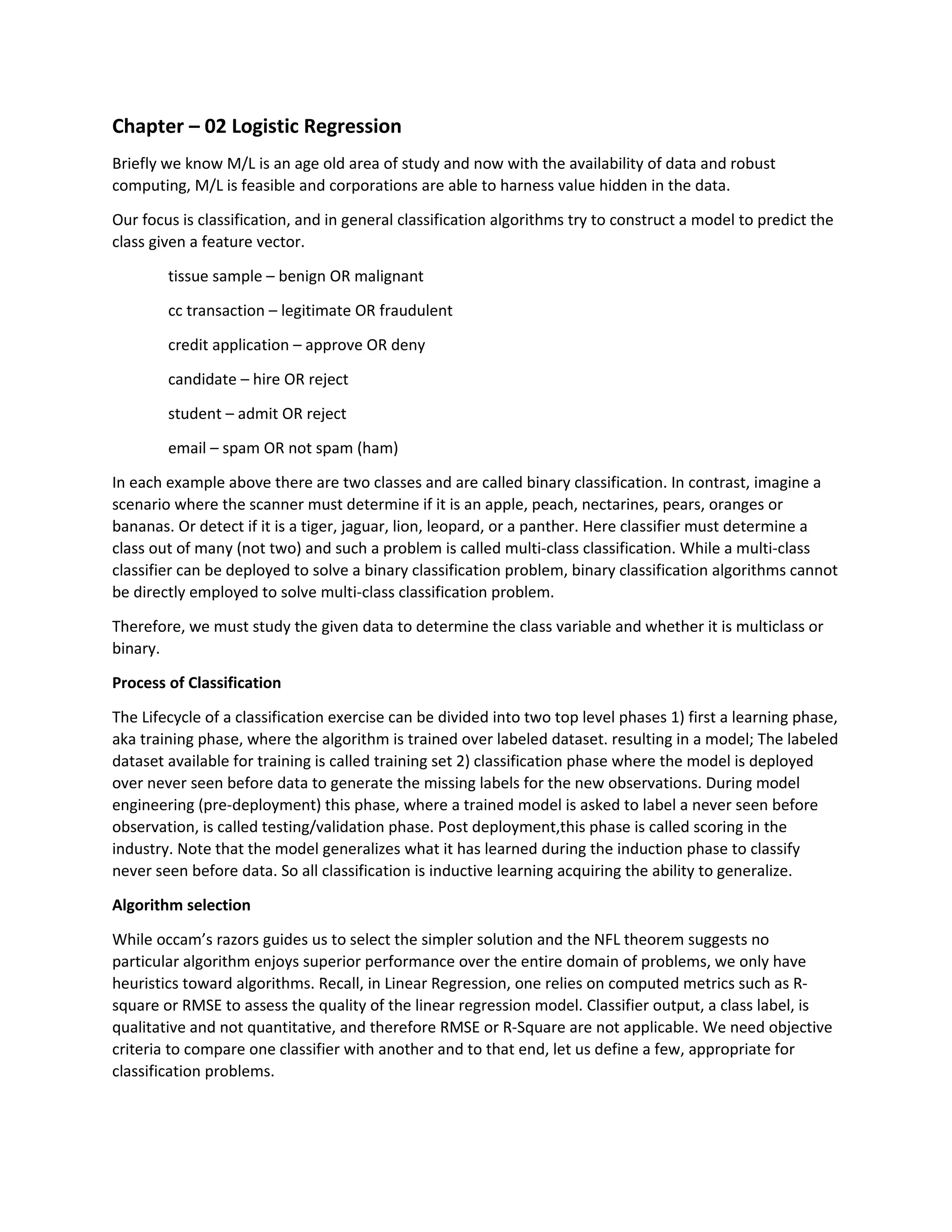 Chapter – 02 Logistic Regression
Briefly we know M/L is an age old area of study and now with the availability of data and robust
computing, M/L is feasible and corporations are able to harness value hidden in the data.
Our focus is classification, and in general classification algorithms try to construct a model to predict the
class given a feature vector.
tissue sample – benign OR malignant
cc transaction – legitimate OR fraudulent
credit application – approve OR deny
candidate – hire OR reject
student – admit OR reject
email – spam OR not spam (ham)
In each example above there are two classes and are called binary classification. In contrast, imagine a
scenario where the scanner must determine if it is an apple, peach, nectarines, pears, oranges or
bananas. Or detect if it is a tiger, jaguar, lion, leopard, or a panther. Here classifier must determine a
class out of many (not two) and such a problem is called multi-class classification. While a multi-class
classifier can be deployed to solve a binary classification problem, binary classification algorithms cannot
be directly employed to solve multi-class classification problem.
Therefore, we must study the given data to determine the class variable and whether it is multiclass or
binary.
Process of Classification
The Lifecycle of a classification exercise can be divided into two top level phases 1) first a learning phase,
aka training phase, where the algorithm is trained over labeled dataset. resulting in a model; The labeled
dataset available for training is called training set 2) classification phase where the model is deployed
over never seen before data to generate the missing labels for the new observations. During model
engineering (pre-deployment) this phase, where a trained model is asked to label a never seen before
observation, is called testing/validation phase. Post deployment,this phase is called scoring in the
industry. Note that the model generalizes what it has learned during the induction phase to classify
never seen before data. So all classification is inductive learning acquiring the ability to generalize.
Algorithm selection
While occam’s razors guides us to select the simpler solution and the NFL theorem suggests no
particular algorithm enjoys superior performance over the entire domain of problems, we only have
heuristics toward algorithms. Recall, in Linear Regression, one relies on computed metrics such as R-
square or RMSE to assess the quality of the linear regression model. Classifier output, a class label, is
qualitative and not quantitative, and therefore RMSE or R-Square are not applicable. We need objective
criteria to compare one classifier with another and to that end, let us define a few, appropriate for
classification problems.
 