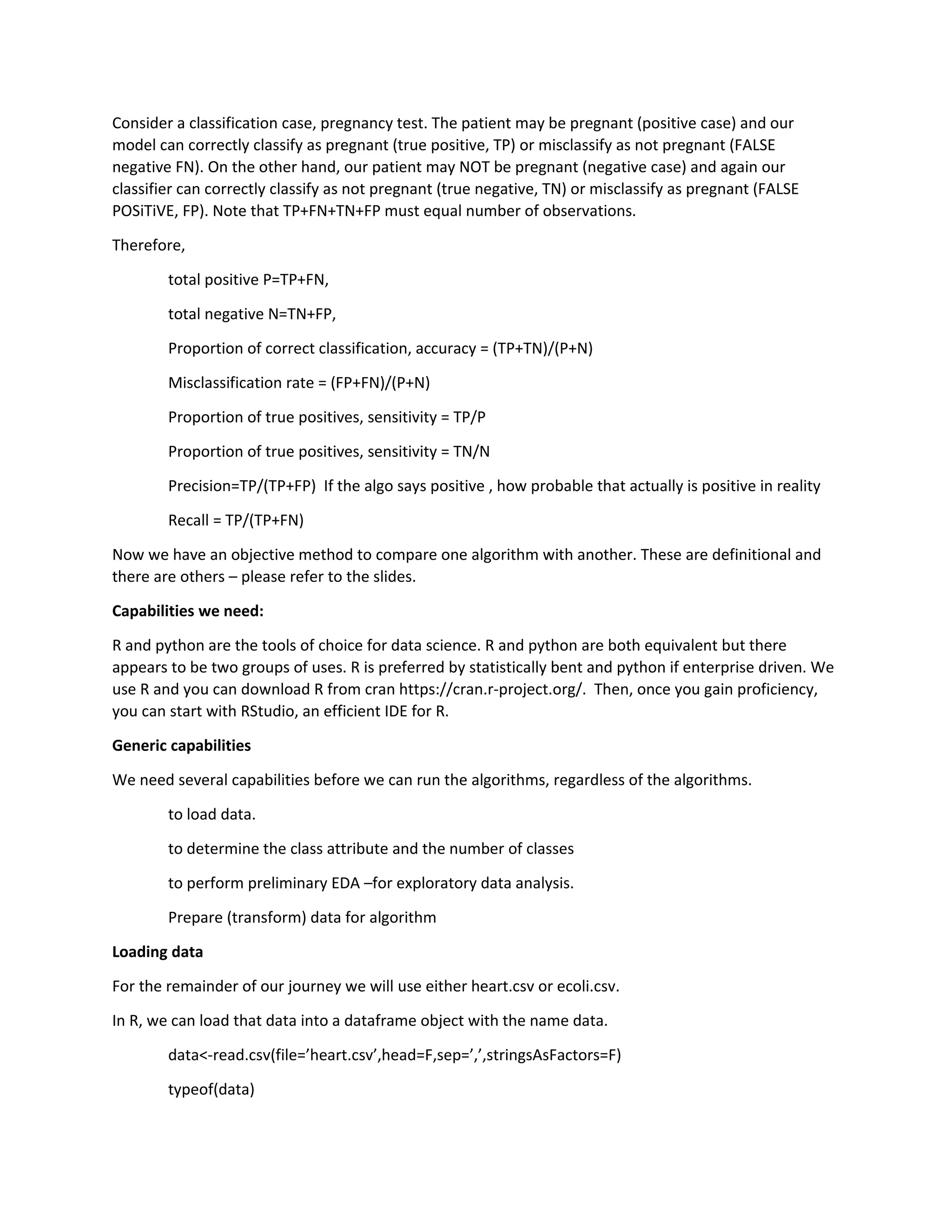 Consider a classification case, pregnancy test. The patient may be pregnant (positive case) and our
model can correctly classify as pregnant (true positive, TP) or misclassify as not pregnant (FALSE
negative FN). On the other hand, our patient may NOT be pregnant (negative case) and again our
classifier can correctly classify as not pregnant (true negative, TN) or misclassify as pregnant (FALSE
POSiTiVE, FP). Note that TP+FN+TN+FP must equal number of observations.
Therefore,
total positive P=TP+FN,
total negative N=TN+FP,
Proportion of correct classification, accuracy = (TP+TN)/(P+N)
Misclassification rate = (FP+FN)/(P+N)
Proportion of true positives, sensitivity = TP/P
Proportion of true positives, sensitivity = TN/N
Precision=TP/(TP+FP) If the algo says positive , how probable that actually is positive in reality
Recall = TP/(TP+FN)
Now we have an objective method to compare one algorithm with another. These are definitional and
there are others – please refer to the slides.
Capabilities we need:
R and python are the tools of choice for data science. R and python are both equivalent but there
appears to be two groups of uses. R is preferred by statistically bent and python if enterprise driven. We
use R and you can download R from cran https://cran.r-project.org/. Then, once you gain proficiency,
you can start with RStudio, an efficient IDE for R.
Generic capabilities
We need several capabilities before we can run the algorithms, regardless of the algorithms.
to load data.
to determine the class attribute and the number of classes
to perform preliminary EDA –for exploratory data analysis.
Prepare (transform) data for algorithm
Loading data
For the remainder of our journey we will use either heart.csv or ecoli.csv.
In R, we can load that data into a dataframe object with the name data.
data<-read.csv(file=’heart.csv’,head=F,sep=’,’,stringsAsFactors=F)
typeof(data)
 
