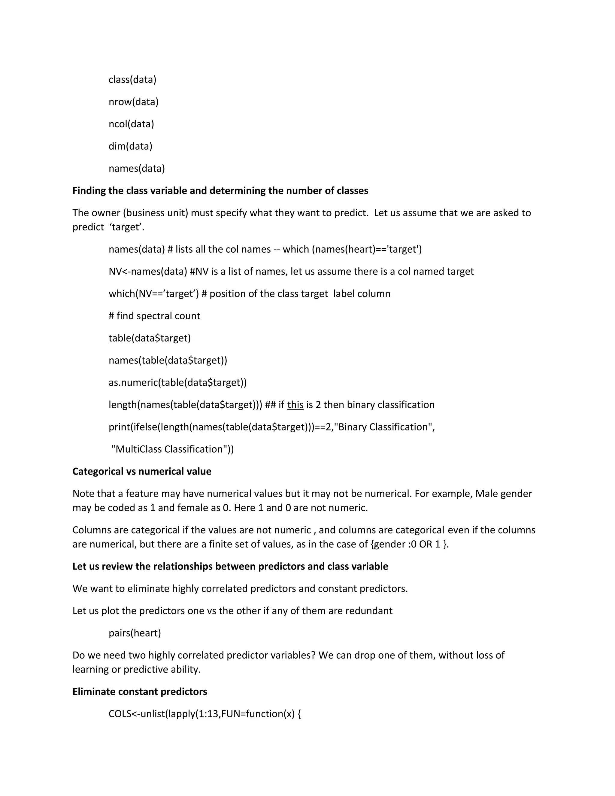 class(data)
nrow(data)
ncol(data)
dim(data)
names(data)
Finding the class variable and determining the number of classes
The owner (business unit) must specify what they want to predict. Let us assume that we are asked to
predict ‘target’.
names(data) # lists all the col names -- which (names(heart)=='target')
NV<-names(data) #NV is a list of names, let us assume there is a col named target
which(NV==’target’) # position of the class target label column
# find spectral count
table(data$target)
names(table(data$target))
as.numeric(table(data$target))
length(names(table(data$target))) ## if this is 2 then binary classification
print(ifelse(length(names(table(data$target)))==2,"Binary Classification",
"MultiClass Classification"))
Categorical vs numerical value
Note that a feature may have numerical values but it may not be numerical. For example, Male gender
may be coded as 1 and female as 0. Here 1 and 0 are not numeric.
Columns are categorical if the values are not numeric , and columns are categorical even if the columns
are numerical, but there are a finite set of values, as in the case of {gender :0 OR 1 }.
Let us review the relationships between predictors and class variable
We want to eliminate highly correlated predictors and constant predictors.
Let us plot the predictors one vs the other if any of them are redundant
pairs(heart)
Do we need two highly correlated predictor variables? We can drop one of them, without loss of
learning or predictive ability.
Eliminate constant predictors
COLS<-unlist(lapply(1:13,FUN=function(x) {
 