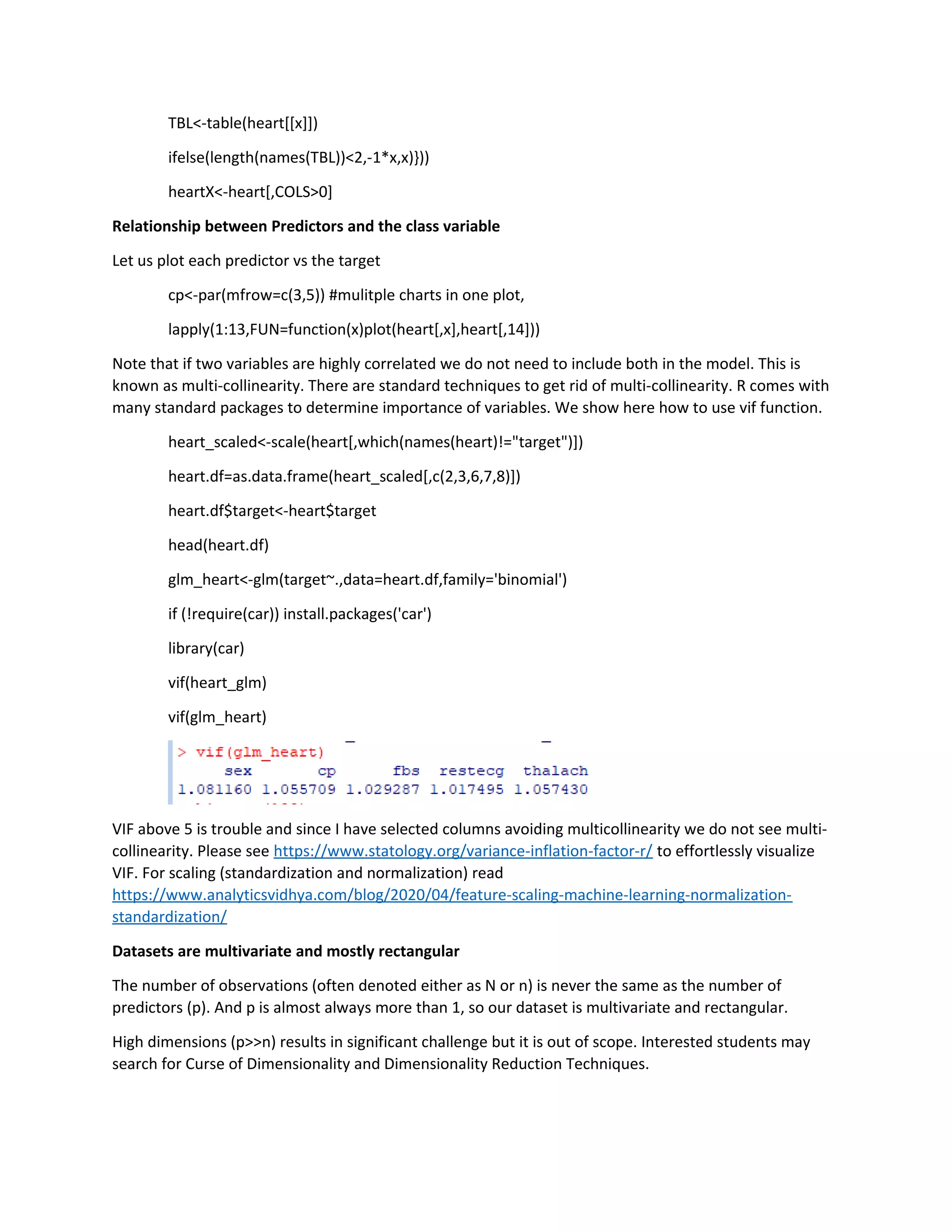 TBL<-table(heart[[x]])
ifelse(length(names(TBL))<2,-1*x,x)}))
heartX<-heart[,COLS>0]
Relationship between Predictors and the class variable
Let us plot each predictor vs the target
cp<-par(mfrow=c(3,5)) #mulitple charts in one plot,
lapply(1:13,FUN=function(x)plot(heart[,x],heart[,14]))
Note that if two variables are highly correlated we do not need to include both in the model. This is
known as multi-collinearity. There are standard techniques to get rid of multi-collinearity. R comes with
many standard packages to determine importance of variables. We show here how to use vif function.
heart_scaled<-scale(heart[,which(names(heart)!="target")])
heart.df=as.data.frame(heart_scaled[,c(2,3,6,7,8)])
heart.df$target<-heart$target
head(heart.df)
glm_heart<-glm(target~.,data=heart.df,family='binomial')
if (!require(car)) install.packages('car')
library(car)
vif(heart_glm)
vif(glm_heart)
VIF above 5 is trouble and since I have selected columns avoiding multicollinearity we do not see multi-
collinearity. Please see https://www.statology.org/variance-inflation-factor-r/ to effortlessly visualize
VIF. For scaling (standardization and normalization) read
https://www.analyticsvidhya.com/blog/2020/04/feature-scaling-machine-learning-normalization-
standardization/
Datasets are multivariate and mostly rectangular
The number of observations (often denoted either as N or n) is never the same as the number of
predictors (p). And p is almost always more than 1, so our dataset is multivariate and rectangular.
High dimensions (p>>n) results in significant challenge but it is out of scope. Interested students may
search for Curse of Dimensionality and Dimensionality Reduction Techniques.
 