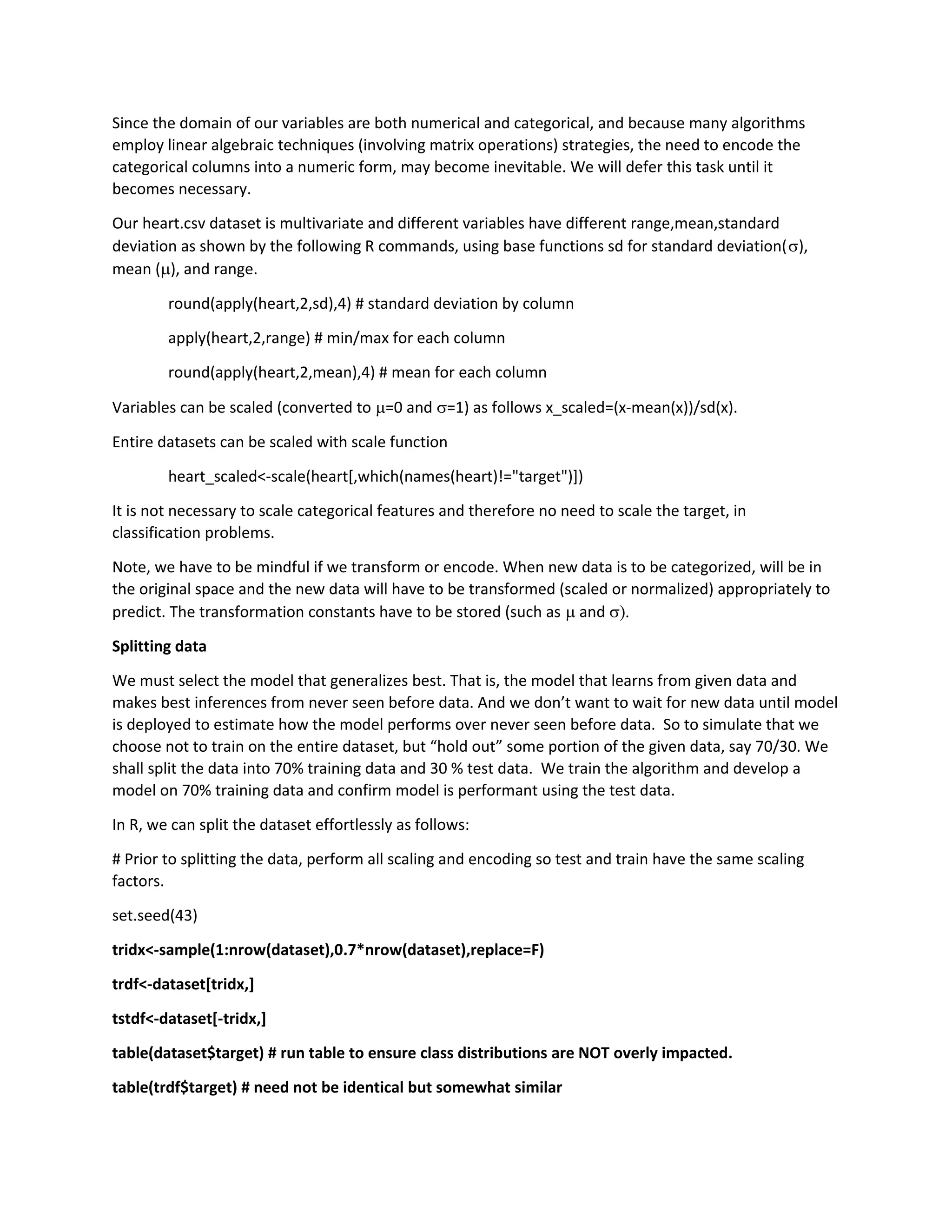 Since the domain of our variables are both numerical and categorical, and because many algorithms
employ linear algebraic techniques (involving matrix operations) strategies, the need to encode the
categorical columns into a numeric form, may become inevitable. We will defer this task until it
becomes necessary.
Our heart.csv dataset is multivariate and different variables have different range,mean,standard
deviation as shown by the following R commands, using base functions sd for standard deviation(),
mean (), and range.
round(apply(heart,2,sd),4) # standard deviation by column
apply(heart,2,range) # min/max for each column
round(apply(heart,2,mean),4) # mean for each column
Variables can be scaled (converted to =0 and =1) as follows x_scaled=(x-mean(x))/sd(x).
Entire datasets can be scaled with scale function
heart_scaled<-scale(heart[,which(names(heart)!="target")])
It is not necessary to scale categorical features and therefore no need to scale the target, in
classification problems.
Note, we have to be mindful if we transform or encode. When new data is to be categorized, will be in
the original space and the new data will have to be transformed (scaled or normalized) appropriately to
predict. The transformation constants have to be stored (such as  and 
Splitting data
We must select the model that generalizes best. That is, the model that learns from given data and
makes best inferences from never seen before data. And we don’t want to wait for new data until model
is deployed to estimate how the model performs over never seen before data. So to simulate that we
choose not to train on the entire dataset, but “hold out” some portion of the given data, say 70/30. We
shall split the data into 70% training data and 30 % test data. We train the algorithm and develop a
model on 70% training data and confirm model is performant using the test data.
In R, we can split the dataset effortlessly as follows:
# Prior to splitting the data, perform all scaling and encoding so test and train have the same scaling
factors.
set.seed(43)
tridx<-sample(1:nrow(dataset),0.7*nrow(dataset),replace=F)
trdf<-dataset[tridx,]
tstdf<-dataset[-tridx,]
table(dataset$target) # run table to ensure class distributions are NOT overly impacted.
table(trdf$target) # need not be identical but somewhat similar
 