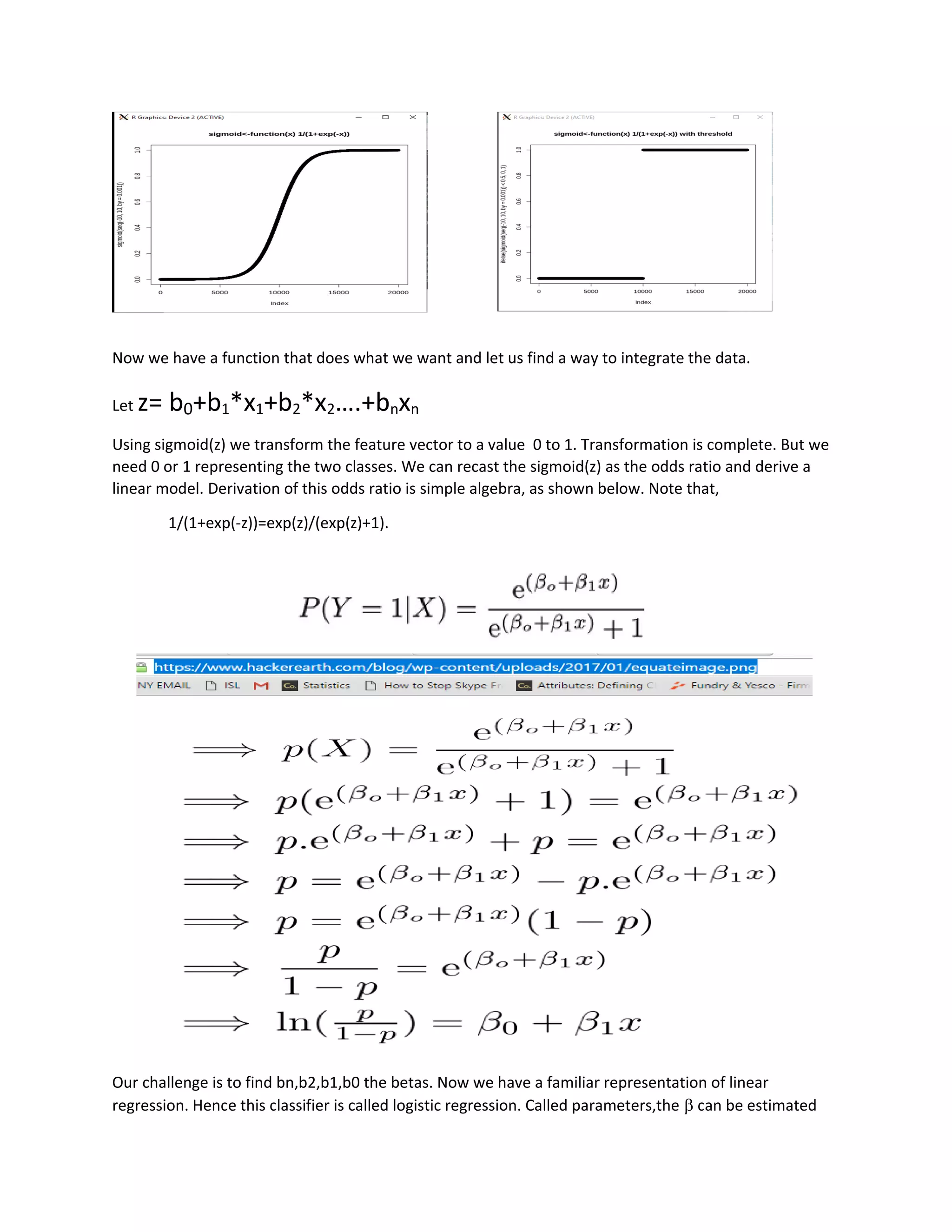Now we have a function that does what we want and let us find a way to integrate the data.
Let z= b0+b1*x1+b2*x2….+bnxn
Using sigmoid(z) we transform the feature vector to a value 0 to 1. Transformation is complete. But we
need 0 or 1 representing the two classes. We can recast the sigmoid(z) as the odds ratio and derive a
linear model. Derivation of this odds ratio is simple algebra, as shown below. Note that,
1/(1+exp(-z))=exp(z)/(exp(z)+1).
Our challenge is to find bn,b2,b1,b0 the betas. Now we have a familiar representation of linear
regression. Hence this classifier is called logistic regression. Called parameters,the b can be estimated
 