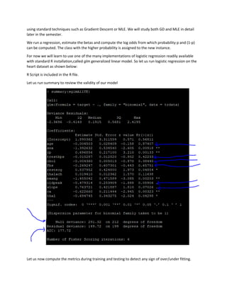 using standard techniques such as Gradient Descent or MLE. We will study both GD and MLE in detail
later in the semester.
We run a regression, estimate the betas and compute the log odds from which probability p and (1-p)
can be computed. The class with the higher probability is assigned to the new instance.
For now we will learn to use one of the many implementations of logistic regression readily available
with standard R installation,called glm generalized linear model. So let us run logistic regression on the
heart dataset as shown below:
R Script is included in the R file.
Let us run summary to review the validity of our model
Let us now compute the metrics during training and testing to detect any sign of over/under fitting.
 
