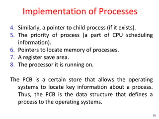 Implementation of Processes
4. Similarly, a pointer to child process (if it exists).
5. The priority of process (a part of CPU scheduling
   information).
6. Pointers to locate memory of processes.
7. A register save area.
8. The processor it is running on.

The PCB is a certain store that allows the operating
   systems to locate key information about a process.
   Thus, the PCB is the data structure that defines a
   process to the operating systems.

                                                       10
 