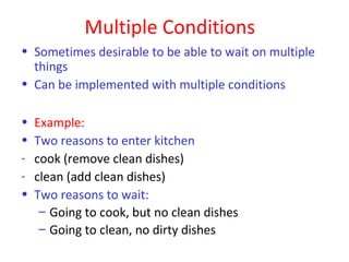 Multiple Conditions
• Sometimes desirable to be able to wait on multiple
  things
• Can be implemented with multiple conditions

•   Example:
•   Two reasons to enter kitchen
-   cook (remove clean dishes)
-   clean (add clean dishes)
•   Two reasons to wait:
     – Going to cook, but no clean dishes
     – Going to clean, no dirty dishes
 