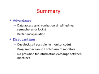 Summary
• Advantages
  – Data access synchronization simplified (vs.
    semaphores or locks)
  – Better encapsulation
• Disadvantages:
  – Deadlock still possible (in monitor code)
  – Programmer can still botch use of monitors
  – No provision for information exchange between
    machines
 