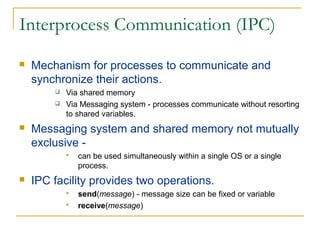 Interprocess Communication (IPC)
   Mechanism for processes to communicate and
    synchronize their actions.
           Via shared memory
           Via Messaging system - processes communicate without resorting
            to shared variables.
   Messaging system and shared memory not mutually
    exclusive -
               can be used simultaneously within a single OS or a single
                process.
   IPC facility provides two operations.
               send(message) - message size can be fixed or variable
               receive(message)
 