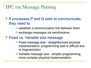 IPC via Message Passing

   If processes P and Q wish to communicate,
    they need to:
          establish a communication link between them
          exchange messages via send/receive
   Fixed vs. Variable size message
          Fixed message size - straightforward physical
           implementation, programming task is difficult due
           to fragmentation
          Variable message size - simpler programming,
           more complex physical implementation.
 