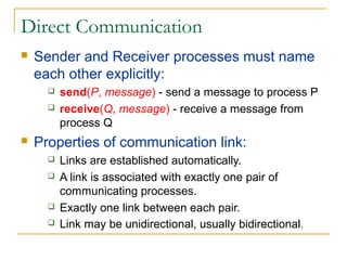 Direct Communication
   Sender and Receiver processes must name
    each other explicitly:
         send(P, message) - send a message to process P
         receive(Q, message) - receive a message from
          process Q
   Properties of communication link:
         Links are established automatically.
         A link is associated with exactly one pair of
          communicating processes.
         Exactly one link between each pair.
         Link may be unidirectional, usually bidirectional.
 