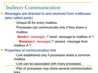 Indirect Communication
   Messages are directed to and received from mailboxes
    (also called ports)
          Unique ID for every mailbox.
          Processes can communicate only if they share a

           mailbox.
           Send(A, message) /* send message to mailbox A */
            Receive(A, message) /* receive message from
         mailbox A */
   Properties of communication link
          Link established only if processes share a common
         mailbox.
          Link can be associated with many processes.
          Pair of processes may share several communication
 