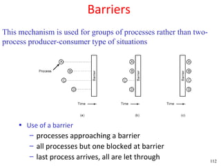 Barriers
This mechanism is used for groups of processes rather than two-
process producer-consumer type of situations




    • Use of a barrier
        – processes approaching a barrier
        – all processes but one blocked at barrier
        – last process arrives, all are let through               112
 