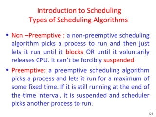 Introduction to Scheduling
        Types of Scheduling Algorithms
• Non –Preemptive : a non-preemptive scheduling
  algorithm picks a process to run and then just
  lets it run until it blocks OR until it voluntarily
  releases CPU. It can’t be forcibly suspended
• Preemptive: a preemptive scheduling algorithm
  picks a process and lets it run for a maximum of
  some fixed time. If it is still running at the end of
  the time interval, it is suspended and scheduler
  picks another process to run.
                                                      121
 