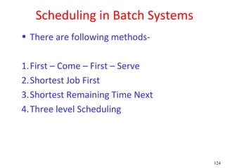 Scheduling in Batch Systems
• There are following methods-

1.First – Come – First – Serve
2.Shortest Job First
3.Shortest Remaining Time Next
4.Three level Scheduling




                                 124
 