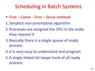 Scheduling in Batch Systems
• First – Come – First – Serve method:
1.Simplest non-preemptive algorithm
2.Processes are assigned the CPU in the order
  they request it
3.Basically there is a single queue of ready
  process
4.It is very easy to understand and program
5.A single linked list keeps track of all ready
  process
                                                  125
 