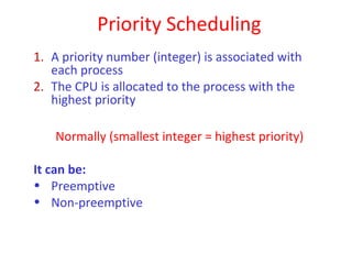 Priority Scheduling
1. A priority number (integer) is associated with
   each process
2. The CPU is allocated to the process with the
   highest priority

    Normally (smallest integer = highest priority)

It can be:
• Preemptive
• Non-preemptive
 
