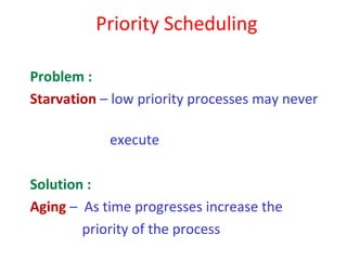 Priority Scheduling

Problem :
Starvation – low priority processes may never

            execute

Solution :
Aging – As time progresses increase the
        priority of the process
 