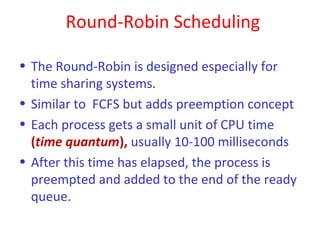 Round-Robin Scheduling

• The Round-Robin is designed especially for
  time sharing systems.
• Similar to FCFS but adds preemption concept
• Each process gets a small unit of CPU time
  (time quantum), usually 10-100 milliseconds
• After this time has elapsed, the process is
  preempted and added to the end of the ready
  queue.
 