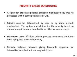 PRIORITY BASED SCHEDULING

• Assign each process a priority. Schedule highest priority first. All
  processes within same priority are FCFS.

• Priority may be determined by user or by some default
  mechanism. The system may determine the priority based on
  memory requirements, time limits, or other resource usage.

• Starvation occurs if a low priority process never runs. Solution:
  build aging into a variable priority.

• Delicate balance between giving favorable response for
  interactive jobs, but not starving batch jobs.
                                                                     142
 