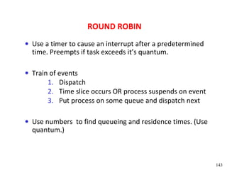 ROUND ROBIN
• Use a timer to cause an interrupt after a predetermined
  time. Preempts if task exceeds it’s quantum.

• Train of events
       1. Dispatch
       2. Time slice occurs OR process suspends on event
       3. Put process on some queue and dispatch next

• Use numbers to find queueing and residence times. (Use
  quantum.)



                                                            143
 