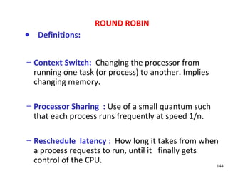 ROUND ROBIN
• Definitions:


– Context Switch: Changing the processor from
  running one task (or process) to another. Implies
  changing memory.

– Processor Sharing : Use of a small quantum such
  that each process runs frequently at speed 1/n.

– Reschedule latency : How long it takes from when
  a process requests to run, until it finally gets
  control of the CPU.
                                                      144
 
