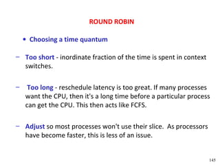 ROUND ROBIN

    • Choosing a time quantum

– Too short - inordinate fraction of the time is spent in context
  switches.

–    Too long - reschedule latency is too great. If many processes
    want the CPU, then it's a long time before a particular process
    can get the CPU. This then acts like FCFS.

– Adjust so most processes won't use their slice. As processors
  have become faster, this is less of an issue.


                                                                    145
 