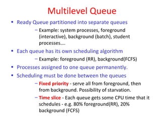 Multilevel Queue
• Ready Queue partitioned into separate queues
         – Example: system processes, foreground
           (interactive), background (batch), student
           processes….
• Each queue has its own scheduling algorithm
         – Example: foreground (RR), background(FCFS)
• Processes assigned to one queue permanently.
• Scheduling must be done between the queues
         – Fixed priority - serve all from foreground, then
           from background. Possibility of starvation.
         – Time slice - Each queue gets some CPU time that it
           schedules - e.g. 80% foreground(RR), 20%
           background (FCFS)
 