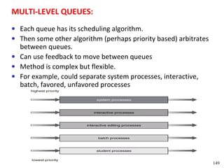 MULTI-LEVEL QUEUES:
• Each queue has its scheduling algorithm.
• Then some other algorithm (perhaps priority based) arbitrates
  between queues.
• Can use feedback to move between queues
• Method is complex but flexible.
• For example, could separate system processes, interactive,
  batch, favored, unfavored processes




                                                                  149
 