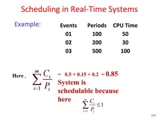 Scheduling in Real-Time Systems
Example:     Events      Periods      CPU Time
               01          100           50
               02          200           30
               03          500          100


Here ,      = 0.5 + 0.15 + 0.2 = 0.85
            System is
            schedulable because
            here    m
                      Ci
                      ∑P
                      i =1
                                 ≤1
                             i
                                                 153
 