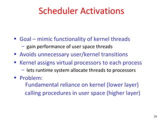 Scheduler Activations

• Goal – mimic functionality of kernel threads
   – gain performance of user space threads
• Avoids unnecessary user/kernel transitions
• Kernel assigns virtual processors to each process
   – lets runtime system allocate threads to processors
• Problem:
    Fundamental reliance on kernel (lower layer)
    calling procedures in user space (higher layer)


                                                          28
 