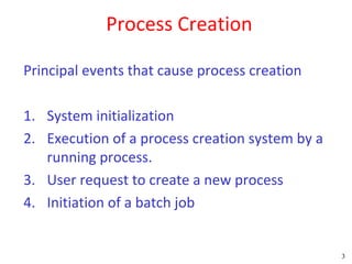 Process Creation

Principal events that cause process creation

1. System initialization
2. Execution of a process creation system by a
   running process.
3. User request to create a new process
4. Initiation of a batch job


                                                 3
 