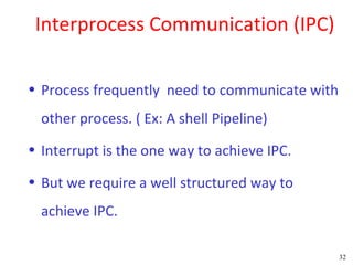 Interprocess Communication (IPC)

• Process frequently need to communicate with
  other process. ( Ex: A shell Pipeline)
• Interrupt is the one way to achieve IPC.

• But we require a well structured way to
  achieve IPC.

                                                32
 