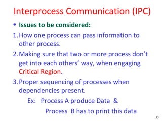 Interprocess Communication (IPC)
• Issues to be considered:
1.How one process can pass information to
  other process.
2.Making sure that two or more process don’t
  get into each others’ way, when engaging
  Critical Region.
3.Proper sequencing of processes when
  dependencies present.
     Ex: Process A produce Data &
            Process B has to print this data
                                               33
 