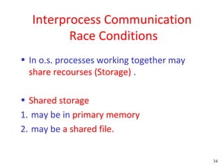 Interprocess Communication
         Race Conditions
• In o.s. processes working together may
  share recourses (Storage) .

• Shared storage
1. may be in primary memory
2. may be a shared file.


                                           34
 