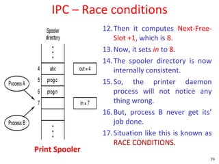 IPC – Race conditions
                12. Then it computes Next-Free-
                    Slot +1, which is 8.
                13. Now, it sets in to 8.
                14. The spooler directory is now
                    internally consistent.
                15. So, the printer daemon
                    process will not notice any
                    thing wrong.
                16. But, process B never get its’
                    job done.
                17. Situation like this is known as
                    RACE CONDITIONS.
Print Spooler
                                                  39
 