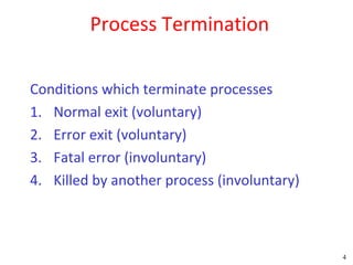 Process Termination

Conditions which terminate processes
1. Normal exit (voluntary)
2. Error exit (voluntary)
3. Fatal error (involuntary)
4. Killed by another process (involuntary)



                                             4
 