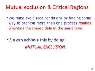 Mutual exclusion & Critical Regions
• We must avoid race conditions by finding some
  way to prohibit more than one process reading
  & writing the shared data at the same time.

• We can achieve this by doing
          MUTUAL EXCLUSION.



                                              40
 