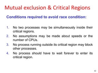 Mutual exclusion & Critical Regions
Conditions required to avoid race condition:

1.   No two processes may be simultaneously inside their
     critical regions.
2.   No assumptions may be made about speeds or the
     number of CPUs.
3.   No process running outside its critical region may block
     other processes.
4.   No process should have to wait forever to enter its
     critical region.



                                                                42
 