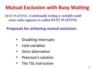 Mutual Exclusion with Busy Waiting
BUSY WAITING : Continually testing a variable until
  some value appears is called BUSY WAITING.

 Proposals for achieving mutual exclusion:

       •   Disabling interrupts
       •   Lock variables
       •   Strict alternation
       •   Peterson's solution
       •   The TSL instruction
                                                      44
 