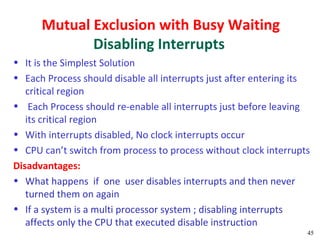 Mutual Exclusion with Busy Waiting
             Disabling Interrupts
• It is the Simplest Solution
• Each Process should disable all interrupts just after entering its
   critical region
• Each Process should re-enable all interrupts just before leaving
   its critical region
• With interrupts disabled, No clock interrupts occur
• CPU can’t switch from process to process without clock interrupts
Disadvantages:
• What happens if one user disables interrupts and then never
   turned them on again
• If a system is a multi processor system ; disabling interrupts
   affects only the CPU that executed disable instruction
                                                                   45
 