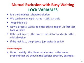 Mutual Exclusion with Busy Waiting
            LOCK VARIABLES
• It is the Simplest software Solution
• We can have a single shared (Lock) variable
•  Keep initially 0
• Now a process wants to enter critical region , it first test
  Lock variable
• If the lock is zero , the process sets it to 1 and enters the
  critical region.
• If the lock is 1 , the process just waits to be it 0

Disadvantages:
• Unfortunately , this idea contains exactly the same
  problem that we show in the spooler directory example.
                                                                  46
 