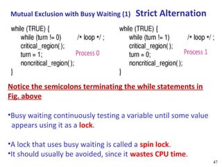 Mutual Exclusion with Busy Waiting (1)   Strict Alternation




Notice the semicolons terminating the while statements in
Fig. above

•Busy waiting continuously testing a variable until some value
 appears using it as a lock.

•A lock that uses busy waiting is called a spin lock.
•It should usually be avoided, since it wastes CPU time.
                                                                 47
 